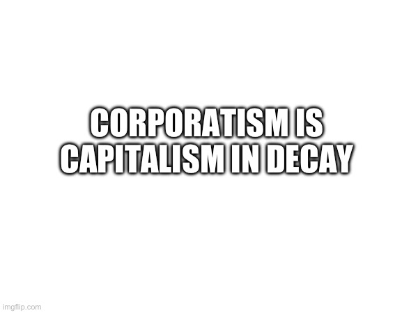 CORPORATISM IS CAPITALISM IN DECAY | made w/ Imgflip meme maker