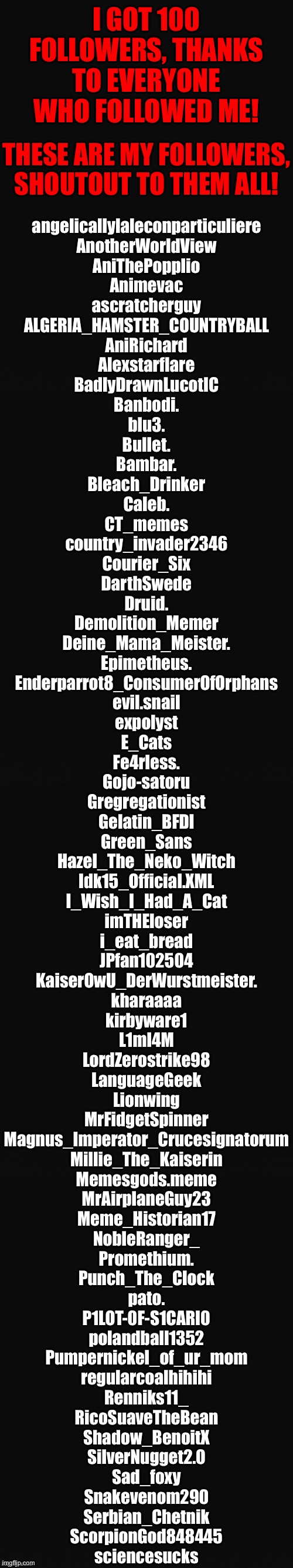 Long Blank Template | I GOT 100 FOLLOWERS, THANKS TO EVERYONE WHO FOLLOWED ME! THESE ARE MY FOLLOWERS, SHOUTOUT TO THEM ALL! angelicallylaleconparticuliere
AnotherWorldView
AniThePopplio
Animevac
ascratcherguy
ALGERIA_HAMSTER_COUNTRYBALL
AniRichard
Alexstarflare
BadlyDrawnLucotIC
Banbodi.
blu3.
Bullet.
Bambar.
Bleach_Drinker
Caleb.
CT_memes
country_invader2346
Courier_Six
DarthSwede
Druid.
Demolition_Memer
Deine_Mama_Meister.
Epimetheus.
Enderparrot8_ConsumerOfOrphans
evil.snail
expolyst
E_Cats
Fe4rless.
Gojo-satoru
Gregregationist
Gelatin_BFDI
Green_Sans
Hazel_The_Neko_Witch
Idk15_Official.XML
I_Wish_I_Had_A_Cat
imTHEloser
i_eat_bread
JPfan102504
KaiserOwU_DerWurstmeister.
kharaaaa
kirbyware1
L1ml4M
LordZerostrike98
LanguageGeek
Lionwing
MrFidgetSpinner
Magnus_Imperator_Crucesignatorum
Millie_The_Kaiserin
Memesgods.meme
MrAirplaneGuy23
Meme_Historian17
NobleRanger_
Promethium.
Punch_The_Clock
pato.
P1LOT-0F-S1CARI0
polandball1352
Pumpernickel_of_ur_mom
regularcoalhihihi
Renniks11_
RicoSuaveTheBean
Shadow_BenoitX
SilverNugget2.0
Sad_foxy
Snakevenom290
Serbian_Chetnik
ScorpionGod848445
sciencesucks | image tagged in long blank template | made w/ Imgflip meme maker