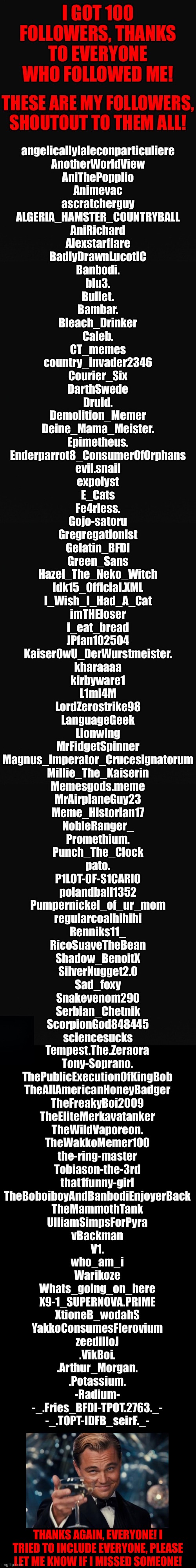 Thanks, everyone! | Tempest.The.Zeraora
Tony-Soprano.
ThePublicExecutionOfKingBob
TheAllAmericanHoneyBadger
TheFreakyBoi2009
TheEliteMerkavatanker
TheWildVaporeon.
TheWakkoMemer100
the-ring-master
Tobiason-the-3rd
that1funny-girl
TheBoboiboyAndBanbodiEnjoyerBack
TheMammothTank
UlliamSimpsForPyra
vBackman
V1.
who_am_i
Warikoze
Whats_going_on_here
X9-1_SUPERNOVA.PRIME
XtioneB_wodahS
YakkoConsumesFlerovium
zeedilloJ
.VikBoi.
.Arthur_Morgan.
.Potassium.
-Radium-
-_.Fries_BFDI-TPOT.2763._-
-_.TOPT-IDFB_seirF._-; THANKS AGAIN, EVERYONE! I TRIED TO INCLUDE EVERYONE, PLEASE LET ME KNOW IF I MISSED SOMEONE! | image tagged in 100 followers | made w/ Imgflip meme maker