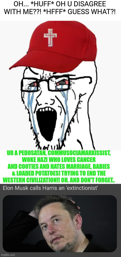 Bow down to middle school politics! | OH... *HUFF* OH U DISAGREE WITH ME??! *HFFF* GUESS WHAT?! UR A PEDOSATAN, COMMUSOCIAMARXISSIST, WOKE NAZI WHO LOVES CANCER AND COOTIES AND HATES MARRIAGE, BABIES & LOADED POTATOES! TRYING TO END THE WESTERN CIVILIZATION!! OH. AND DON'T FORGET.. | image tagged in right wing,stupidity,hilarious | made w/ Imgflip meme maker