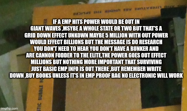 Survival tip | IF A EMP HITS POWER WOULD BE OUT IN GIANT WAVES ,MSYBE A WHOLE STATE OR TWO BUT THAT'S A GRID DOWN EFFECT UNKOWN MAYBE 5 MILLION WITH OUT POWER WOULD EFFECT BILLIONS BUT THE MESSAGE IS DO RESEARCH YOU DON'T NEED TO HEAR YOU DON'T HAVE A BUNKER AND ARE CANNON FODDER TO THE ELITE,THE POWER GOES OUT EFFECT MILLIONS BUT NOTHING MORE IMPORTANT THAT SURVIVING JUST BASIC EMP INFO IS OUT THERE ,BUT REMEMBER WRITE DOWN ,BUY BOOKS UNLESS IT'S IN EMP PROOF BAG NO ELECTRONIC WILL WORK | image tagged in news,prep,emp,excuse me what the heck | made w/ Imgflip meme maker