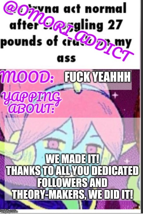 omori_addict announcement (ty oliviarodrigoenjoyer) | FUCK YEAHHH; WE MADE IT!
THANKS TO ALL YOU DEDICATED FOLLOWERS AND THEORY-MAKERS, WE DID IT! | image tagged in omori_addict announcement ty oliviarodrigoenjoyer | made w/ Imgflip meme maker