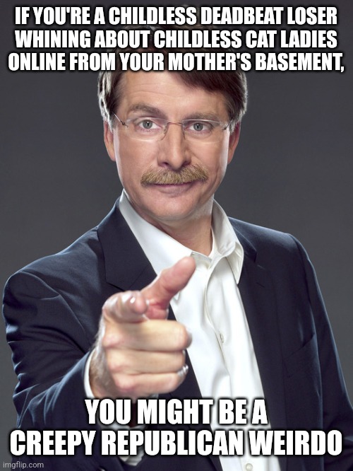 Way to make your mom wish she was a childless cat lady. | IF YOU'RE A CHILDLESS DEADBEAT LOSER
WHINING ABOUT CHILDLESS CAT LADIES
ONLINE FROM YOUR MOTHER'S BASEMENT, YOU MIGHT BE A
CREEPY REPUBLICAN WEIRDO | image tagged in jeff foxworthy,creepy,weird,scumbag republicans,conservative hypocrisy,whiners | made w/ Imgflip meme maker