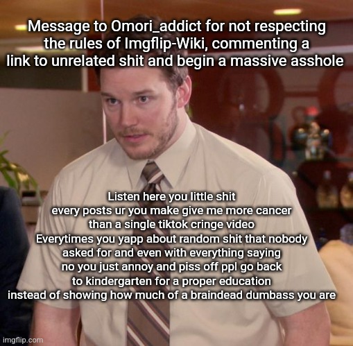 I'm /srs but also, someone, turn this shit into copypasta | Message to Omori_addict for not respecting the rules of Imgflip-Wiki, commenting a link to unrelated shit and begin a massive asshole; Listen here you little shit every posts ur you make give me more cancer than a single tiktok cringe video
Everytimes you yapp about random shit that nobody asked for and even with everything saying no you just annoy and piss off ppl go back to kindergarten for a proper education instead of showing how much of a braindead dumbass you are | image tagged in memes,afraid to ask andy | made w/ Imgflip meme maker