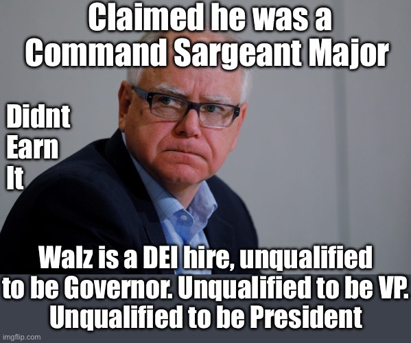 The USA doesn’t need this disaster in the White House. He would let America burn. | Claimed he was a Command Sargeant Major; Didnt
Earn
It; Walz is a DEI hire, unqualified to be Governor. Unqualified to be VP.
Unqualified to be President | image tagged in mn governor tim walz,didn t earn it,disaster | made w/ Imgflip meme maker