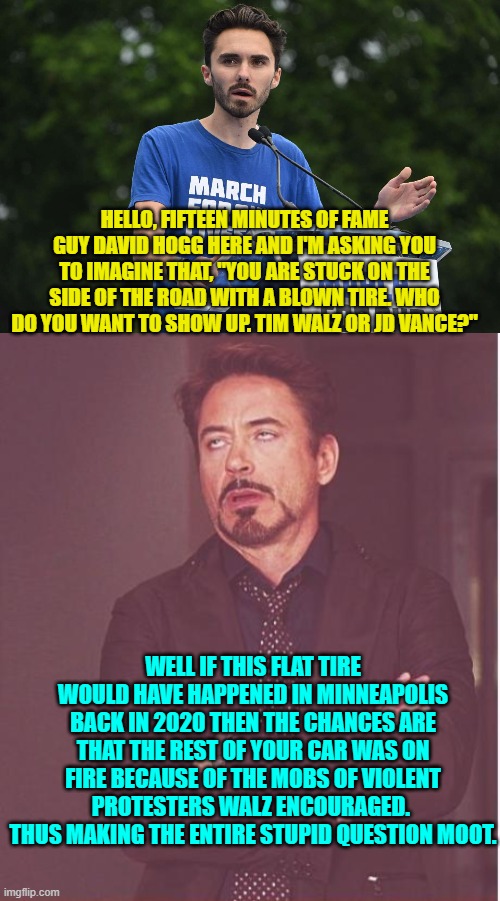 You need both context and perspective for these 'tricky' questions. | HELLO, FIFTEEN MINUTES OF FAME GUY DAVID HOGG HERE AND I'M ASKING YOU TO IMAGINE THAT, "YOU ARE STUCK ON THE SIDE OF THE ROAD WITH A BLOWN TIRE. WHO DO YOU WANT TO SHOW UP. TIM WALZ OR JD VANCE?"; WELL IF THIS FLAT TIRE WOULD HAVE HAPPENED IN MINNEAPOLIS BACK IN 2020 THEN THE CHANCES ARE THAT THE REST OF YOUR CAR WAS ON FIRE BECAUSE OF THE MOBS OF VIOLENT PROTESTERS WALZ ENCOURAGED.  THUS MAKING THE ENTIRE STUPID QUESTION MOOT. | image tagged in yep | made w/ Imgflip meme maker