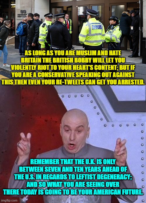 If you want to know the U.S.A.'s future then just study the U.K. in the here and now. | AS LONG AS YOU ARE MUSLIM AND HATE BRITAIN THE BRITISH BOBBY WILL LET YOU VIOLENTLY RIOT TO YOUR HEART'S CONTENT; BUT IF YOU ARE A CONSERVATIVE SPEAKING OUT AGAINST THIS THEN EVEN YOUR RE-TWEETS CAN GET YOU ARRESTED. REMEMBER THAT THE U.K. IS ONLY BETWEEN SEVEN AND TEN YEARS AHEAD OF THE U.S. IN REGARDS TO LEFTIST DEGENERACY; AND SO WHAT YOU ARE SEEING OVER THERE TODAY IS GOING TO BE YOUR AMERICAN FUTURE. | image tagged in yep | made w/ Imgflip meme maker