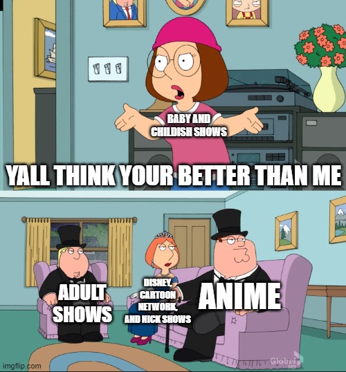 Meg Family Guy Better than me | BABY AND CHILDISH SHOWS; YALL THINK YOUR BETTER THAN ME; DISNEY, CARTOON NETWORK, AND NICK SHOWS; ANIME; ADULT SHOWS | image tagged in meg family guy better than me | made w/ Imgflip meme maker