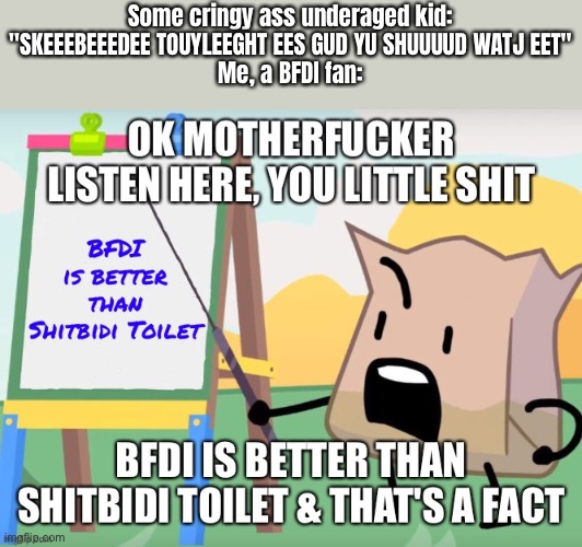 BFDI is better than shitbidi toilet | Some cringy ass underaged kid: "SKEEEBEEEDEE TOUYLEEGHT EES GUD YU SHUUUUD WATJ EET"
Me, a BFDI fan: | image tagged in bfdi is better than shitbidi toilet | made w/ Imgflip meme maker