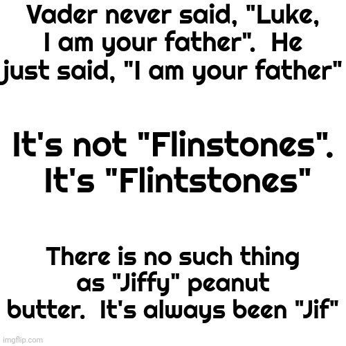 Hmmmm | Vader never said, "Luke, I am your father".  He just said, "I am your father"; It's not "Flinstones".  It's "Flintstones"; There is no such thing as "Jiffy" peanut butter.  It's always been "Jif" | image tagged in mind games,memes,what the,jif,vader,flintstones | made w/ Imgflip meme maker