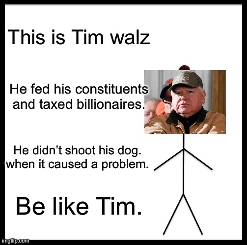 Inspiring. | This is Tim walz; He fed his constituents and taxed billionaires. He didn’t shoot his dog. when it caused a problem. Be like Tim. | image tagged in memes,be like bill,tim walz,justice for cricket,conservative hypocrisy | made w/ Imgflip meme maker