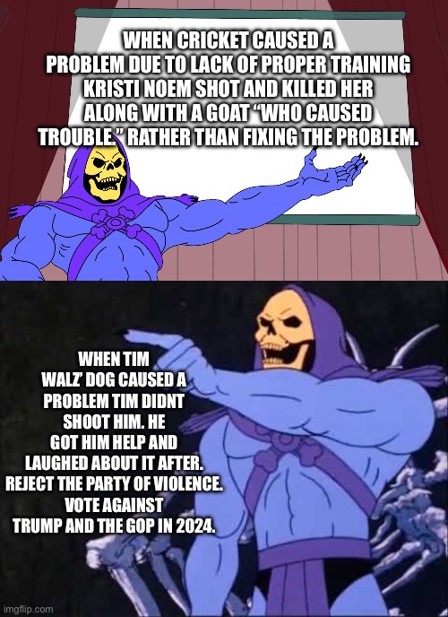 WHEN CRICKET CAUSED A PROBLEM DUE TO LACK OF PROPER TRAINING KRISTI NOEM SHOT AND KILLED HER ALONG WITH A GOAT “WHO CAUSED TROUBLE.” RATHER THAN FIXING THE PROBLEM. WHEN TIM WALZ’ DOG CAUSED A PROBLEM TIM DIDNT SHOOT HIM. HE GOT HIM HELP AND LAUGHED ABOUT IT AFTER.

REJECT THE PARTY OF VIOLENCE.
VOTE AGAINST TRUMP AND THE GOP IN 2024. | image tagged in skeletor presents,skeletor,conservative hypocrisy,justice for cricket,kristi noem | made w/ Imgflip meme maker