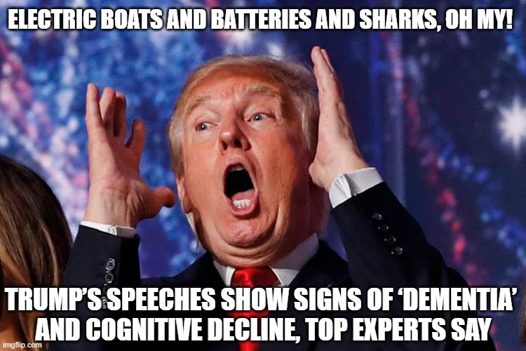 DonOld Trump's speaking style shows evidence of dementia or Alzheimer’s disease, experts say! | ELECTRIC BOATS AND BATTERIES AND SHARKS, OH MY! TRUMP’S SPEECHES SHOW SIGNS OF ‘DEMENTIA’ 
AND COGNITIVE DECLINE, TOP EXPERTS SAY | image tagged in donald trump,dementia,alzheimers,old man,deranged | made w/ Imgflip meme maker