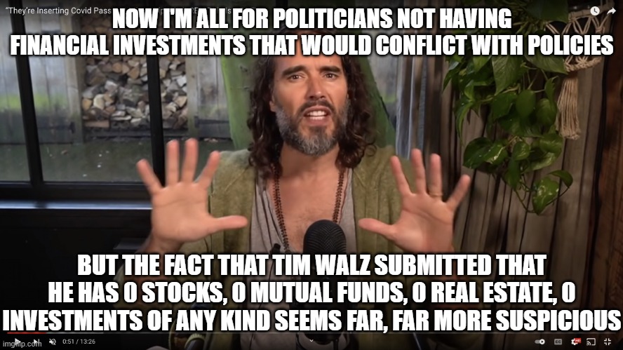 Russell Brand | NOW I'M ALL FOR POLITICIANS NOT HAVING FINANCIAL INVESTMENTS THAT WOULD CONFLICT WITH POLICIES; BUT THE FACT THAT TIM WALZ SUBMITTED THAT HE HAS 0 STOCKS, 0 MUTUAL FUNDS, 0 REAL ESTATE, 0 INVESTMENTS OF ANY KIND SEEMS FAR, FAR MORE SUSPICIOUS | image tagged in russell brand | made w/ Imgflip meme maker