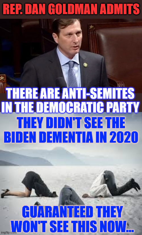 If it's common knowledge in the dem party, why don't they do something about it? | REP. DAN GOLDMAN ADMITS; THERE ARE ANTI-SEMITES IN THE DEMOCRATIC PARTY; THEY DIDN'T SEE THE BIDEN DEMENTIA IN 2020; GUARANTEED THEY WON'T SEE THIS NOW... | image tagged in ostrich head in sand,dem party,party of hate,dem party cult too blind to see,what everybody else knows | made w/ Imgflip meme maker