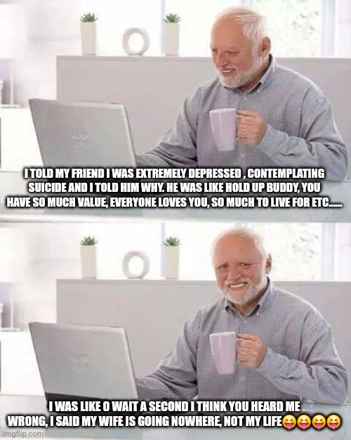 Suicide dad joke | I TOLD MY FRIEND I WAS EXTREMELY DEPRESSED , CONTEMPLATING SUICIDE AND I TOLD HIM WHY. HE WAS LIKE HOLD UP BUDDY, YOU HAVE SO MUCH VALUE, EVERYONE LOVES YOU, SO MUCH TO LIVE FOR ETC...... I WAS LIKE O WAIT A SECOND I THINK YOU HEARD ME WRONG, I SAID MY WIFE IS GOING NOWHERE, NOT MY LIFE😝😝😝😝 | image tagged in memes,hide the pain harold | made w/ Imgflip meme maker