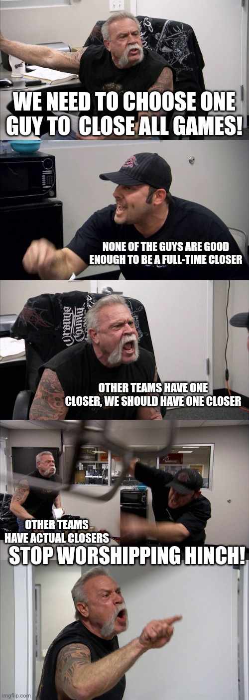 American Chopper Argument Meme | WE NEED TO CHOOSE ONE GUY TO  CLOSE ALL GAMES! NONE OF THE GUYS ARE GOOD ENOUGH TO BE A FULL-TIME CLOSER; OTHER TEAMS HAVE ONE CLOSER, WE SHOULD HAVE ONE CLOSER; OTHER TEAMS HAVE ACTUAL CLOSERS; STOP WORSHIPPING HINCH! | image tagged in memes,american chopper argument | made w/ Imgflip meme maker