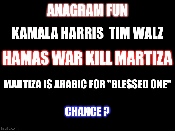 In Plain Sight:: Demoncrat Plan | ANAGRAM FUN; KAMALA HARRIS  TIM WALZ; HAMAS WAR KILL MARTIZA; MARTIZA IS ARABIC FOR "BLESSED ONE"; CHANCE ? | made w/ Imgflip meme maker