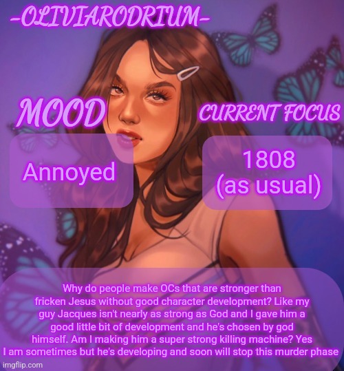 Omg even more insane temp and new sexy name -OliviaRodrium- | Annoyed; 1808 (as usual); Why do people make OCs that are stronger than fricken Jesus without good character development? Like my guy Jacques isn't nearly as strong as God and I gave him a good little bit of development and he's chosen by god himself. Am I making him a super strong killing machine? Yes I am sometimes but he's developing and soon will stop this murder phase | image tagged in omg even more insane temp and new sexy name -oliviarodrium- | made w/ Imgflip meme maker