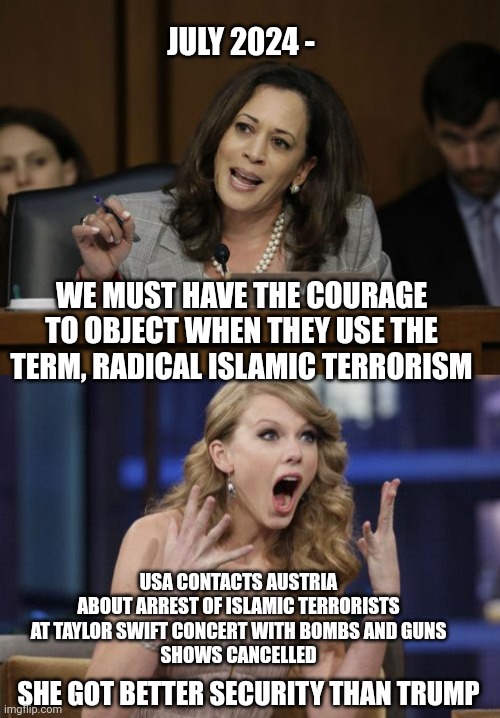 Terrorists for her only, shhh...quiet | JULY 2024 -; WE MUST HAVE THE COURAGE TO OBJECT WHEN THEY USE THE TERM, RADICAL ISLAMIC TERRORISM; USA CONTACTS AUSTRIA ABOUT ARREST OF ISLAMIC TERRORISTS AT TAYLOR SWIFT CONCERT WITH BOMBS AND GUNS
SHOWS CANCELLED; SHE GOT BETTER SECURITY THAN TRUMP | image tagged in kamala harris,taylor swift,terrorism,islam,leftists,liberals | made w/ Imgflip meme maker