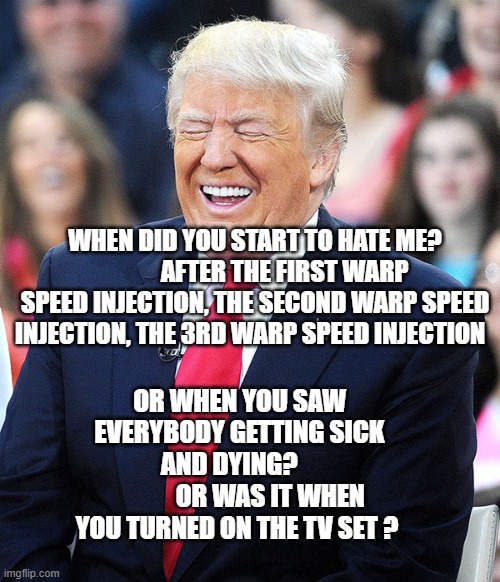 trump laughing | WHEN DID YOU START TO HATE ME?             AFTER THE FIRST WARP SPEED INJECTION, THE SECOND WARP SPEED INJECTION, THE 3RD WARP SPEED INJECTION; OR WHEN YOU SAW EVERYBODY GETTING SICK AND DYING?    
            OR WAS IT WHEN YOU TURNED ON THE TV SET ? | image tagged in trump laughing | made w/ Imgflip meme maker