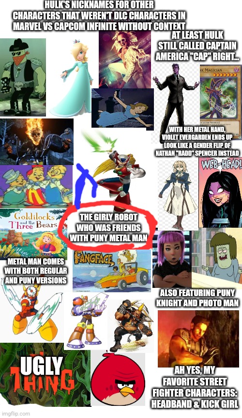 Spoilers Without Context | HULK'S NICKNAMES FOR OTHER CHARACTERS THAT WEREN'T DLC CHARACTERS IN MARVEL VS CAPCOM INFINITE WITHOUT CONTEXT; AT LEAST HULK STILL CALLED CAPTAIN AMERICA "CAP" RIGHT... WITH HER METAL HAND, VIOLET EVERGARDEN ENDS UP LOOK LIKE A GENDER FLIP OF NATHAN "RADD" SPENCER INSTEAD; THE GIRLY ROBOT WHO WAS FRIENDS WITH PUNY METAL MAN; METAL MAN COMES WITH BOTH REGULAR AND PUNY VERSIONS; ALSO FEATURING PUNY KNIGHT AND PHOTO MAN; UGLY; AH YES, MY FAVORITE STREET FIGHTER CHARACTERS: HEADBAND & KICK GIRL | image tagged in spoilers without context,marvel vs capcom,hulk,nickname | made w/ Imgflip meme maker