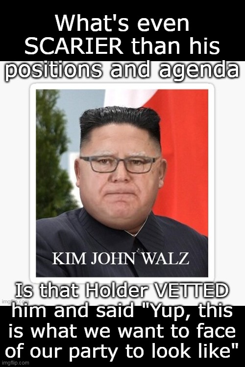 They are TELLING us, Biden told us too in 2020, but nobody listened | What's even SCARIER than his positions and agenda; Is that Holder VETTED him and said "Yup, this is what we want to face of our party to look like" | image tagged in commie kim john walz meme | made w/ Imgflip meme maker