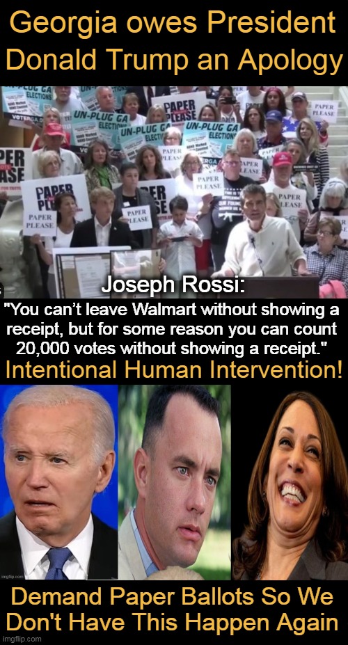 Georgia On My Mind | Georgia owes President; Donald Trump an Apology; Joseph Rossi:; "You can’t leave Walmart without showing a 

receipt, but for some reason you can count 

20,000 votes without showing a receipt."; Intentional Human Intervention! Demand Paper Ballots So We 
Don't Have This Happen Again | image tagged in donald trump,georgia,election fraud,joe biden,kamala harris,political humor | made w/ Imgflip meme maker