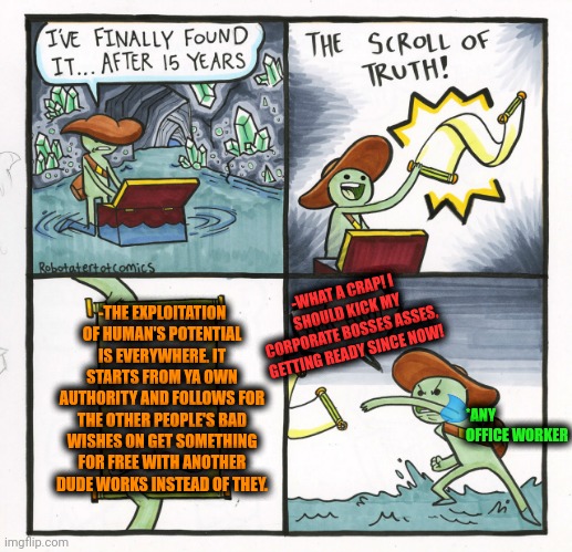-Be careful for the avoid to lose ya energy balance! | -WHAT A CRAP! I SHOULD KICK MY CORPORATE BOSSES ASSES, GETTING READY SINCE NOW! -THE EXPLOITATION OF HUMAN'S POTENTIAL IS EVERYWHERE. IT STARTS FROM YA OWN AUTHORITY AND FOLLOWS FOR THE OTHER PEOPLE'S BAD WISHES ON GET SOMETHING FOR FREE WITH ANOTHER DUDE WORKS INSTEAD OF THEY. *ANY OFFICE WORKER | image tagged in memes,the scroll of truth,x x everywhere,work sucks,kicked out of car,corporate greed | made w/ Imgflip meme maker