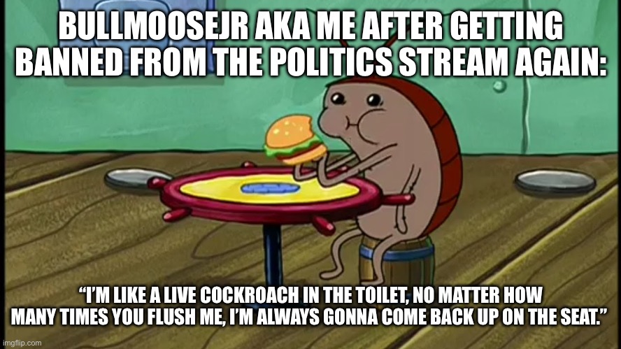 I’m back for now | BULLMOOSEJR AKA ME AFTER GETTING BANNED FROM THE POLITICS STREAM AGAIN:; “I’M LIKE A LIVE COCKROACH IN THE TOILET, NO MATTER HOW MANY TIMES YOU FLUSH ME, I’M ALWAYS GONNA COME BACK UP ON THE SEAT.” | image tagged in spongebob cockroach eating | made w/ Imgflip meme maker