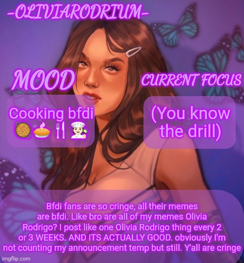 Omg even more insane temp and new sexy name -OliviaRodrium- | Cooking bfdi 🥘🥧🍴🧑🏻‍🍳; (You know the drill); Bfdi fans are so cringe, all their memes are bfdi. Like bro are all of my memes Olivia Rodrigo? I post like one Olivia Rodrigo thing every 2 or 3 WEEKS. AND ITS ACTUALLY GOOD. obviously I'm not counting my announcement temp but still. Y'all are cringe | image tagged in omg even more insane temp and new sexy name -oliviarodrium- | made w/ Imgflip meme maker
