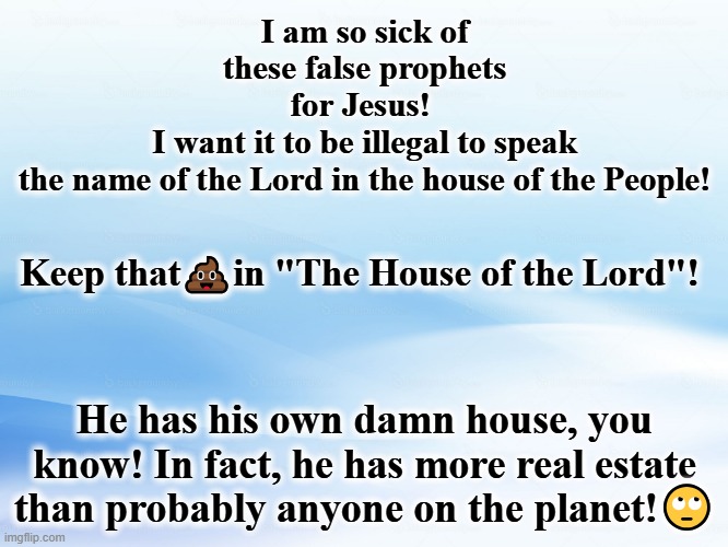 Keep name of The Lord in his own house or yours. Not in the House of the People | I am so sick of these false prophets for Jesus! 
I want it to be illegal to speak the name of the Lord in the house of the People! Keep that💩in "The House of the Lord"! He has his own damn house, you know! In fact, he has more real estate than probably anyone on the planet!🙄 | image tagged in lord the angel kicked out of heaven in white house | made w/ Imgflip meme maker