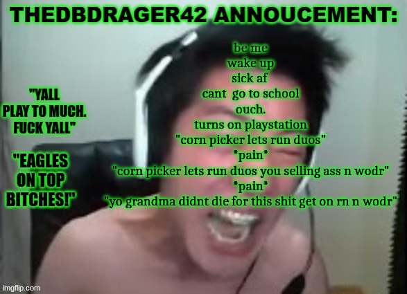 thedbdrager42s annoucement template | be me
wake up
sick af 
cant  go to school
ouch.
turns on playstation
"corn picker lets run duos"
*pain*
"corn picker lets run duos you selling ass n wodr"
*pain*
"yo grandma didnt die for this shit get on rn n wodr" | image tagged in thedbdrager42s annoucement template | made w/ Imgflip meme maker