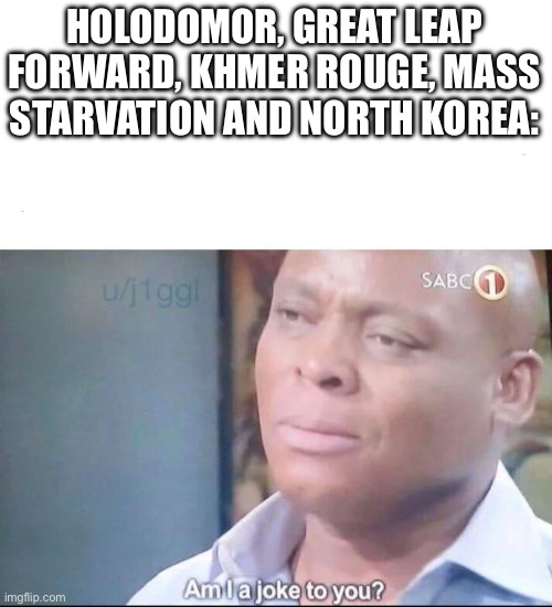 am I a joke to you | HOLODOMOR, GREAT LEAP FORWARD, KHMER ROUGE, MASS STARVATION AND NORTH KOREA: | image tagged in am i a joke to you | made w/ Imgflip meme maker