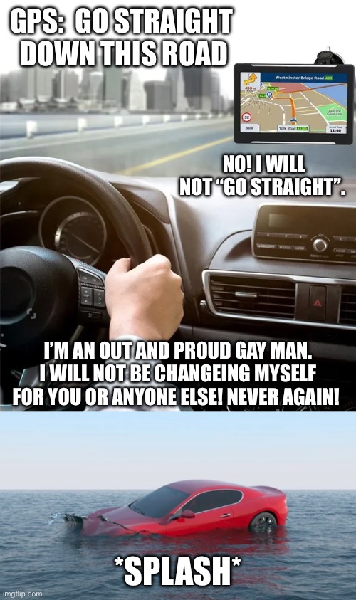 Shitpost: GPS argument (my 1,000th creation) | GPS:  GO STRAIGHT 
DOWN THIS ROAD; NO! I WILL NOT “GO STRAIGHT”. I’M AN OUT AND PROUD GAY MAN. I WILL NOT BE CHANGEING MYSELF FOR YOU OR ANYONE ELSE! NEVER AGAIN! *SPLASH* | image tagged in lgbtq,gps,driving,gay,gay pride | made w/ Imgflip meme maker