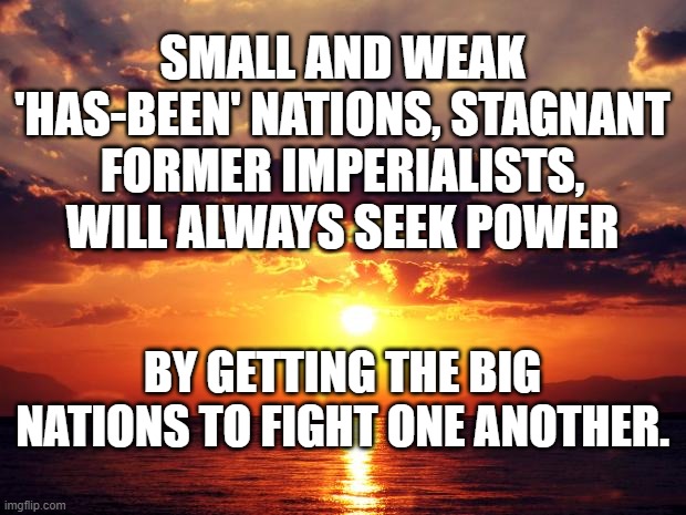 Sunset | SMALL AND WEAK 'HAS-BEEN' NATIONS, STAGNANT FORMER IMPERIALISTS, WILL ALWAYS SEEK POWER; BY GETTING THE BIG NATIONS TO FIGHT ONE ANOTHER. | image tagged in sunset | made w/ Imgflip meme maker