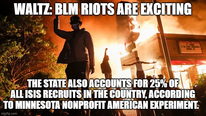 Waltz: BLM Riots Are Exciting. | WALTZ: BLM RIOTS ARE EXCITING; THE STATE ALSO ACCOUNTS FOR 25% OF ALL ISIS RECRUITS IN THE COUNTRY, ACCORDING TO MINNESOTA NONPROFIT AMERICAN EXPERIMENT. | image tagged in waltz blm riots are exciting | made w/ Imgflip meme maker