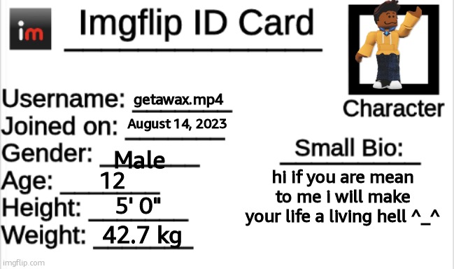 Imgflip ID Card | getawax.mp4; August 14, 2023; Male; hi if you are mean to me i will make your life a living hell ^_^; 12; 5' 0"; 42.7 kg | image tagged in imgflip id card | made w/ Imgflip meme maker