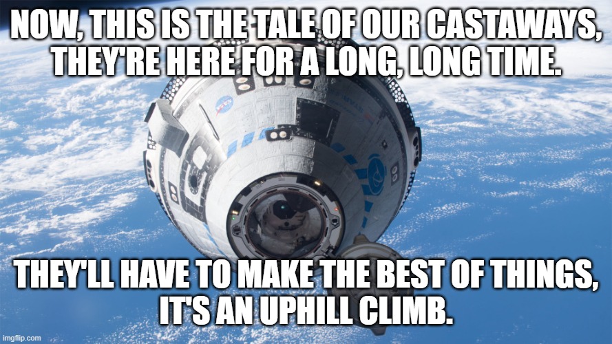 Starliner Ballad 2 | NOW, THIS IS THE TALE OF OUR CASTAWAYS,
THEY'RE HERE FOR A LONG, LONG TIME. THEY'LL HAVE TO MAKE THE BEST OF THINGS,
IT'S AN UPHILL CLIMB. | image tagged in space | made w/ Imgflip meme maker