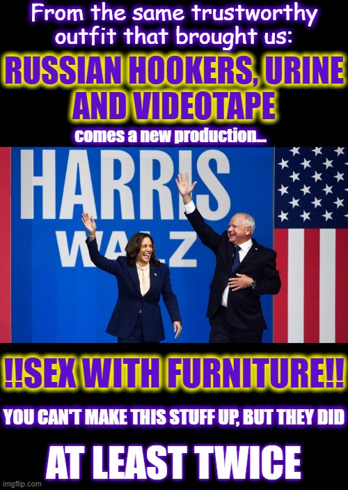 What kind of WEIRD people are these dems? | From the same trustworthy outfit that brought us:; RUSSIAN HOOKERS, URINE
AND VIDEOTAPE; comes a new production... !!SEX WITH FURNITURE!! YOU CAN'T MAKE THIS STUFF UP, BUT THEY DID; AT LEAST TWICE | image tagged in liberal media,liberal hypocrisy,liberal logic,hollywood liberals,stupid liberals,harris | made w/ Imgflip meme maker