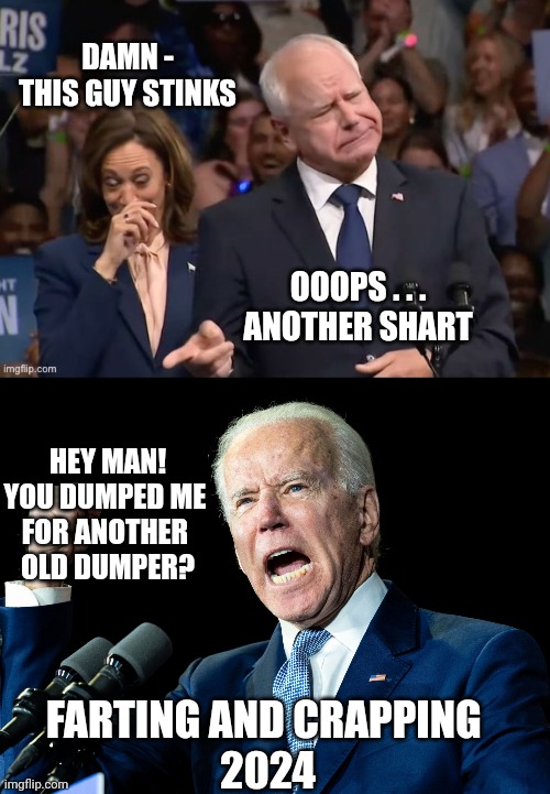 Poops, there it is ! | DAMN -
THIS GUY STINKS; OOOPS . . .
ANOTHER SHART; HEY MAN!
YOU DUMPED ME 

FOR ANOTHER 
OLD DUMPER? FARTING AND CRAPPING 
2024 | image tagged in joe biden - nap times for everyone,leftists,liberals,democrats,walz | made w/ Imgflip meme maker