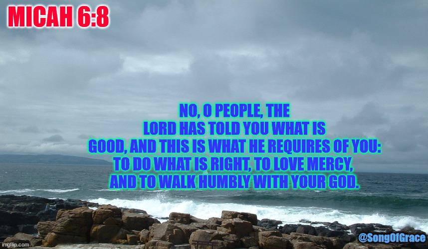 Micah 6:8 | MICAH 6:8; NO, O PEOPLE, THE LORD HAS TOLD YOU WHAT IS GOOD, AND THIS IS WHAT HE REQUIRES OF YOU:
TO DO WHAT IS RIGHT, TO LOVE MERCY, 
AND TO WALK HUMBLY WITH YOUR GOD. @SongOfGrace | image tagged in sailboat on ocean | made w/ Imgflip meme maker