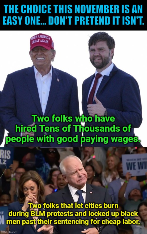 THE CHOICE THIS NOVEMBER IS AN EASY ONE... DON'T PRETEND IT ISN'T. Two folks who have hired Tens of Thousands of people with good paying wages. Two folks that let cities burn during BLM protests and locked up black men past their sentencing for cheap labor. | image tagged in trump vance,tim walz and kamala harris | made w/ Imgflip meme maker