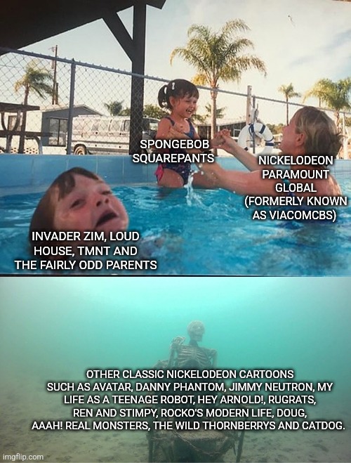 Mother Ignoring Kid Drowning In A Pool | SPONGEBOB SQUAREPANTS; NICKELODEON
PARAMOUNT GLOBAL (FORMERLY KNOWN AS VIACOMCBS); INVADER ZIM, LOUD HOUSE, TMNT AND THE FAIRLY ODD PARENTS; OTHER CLASSIC NICKELODEON CARTOONS SUCH AS AVATAR, DANNY PHANTOM, JIMMY NEUTRON, MY LIFE AS A TEENAGE ROBOT, HEY ARNOLD!, RUGRATS, REN AND STIMPY, ROCKO'S MODERN LIFE, DOUG, AAAH! REAL MONSTERS, THE WILD THORNBERRYS AND CATDOG. | image tagged in mother ignoring kid drowning in a pool | made w/ Imgflip meme maker