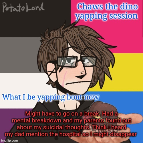 TW heavy suicide mentions | Might have to go on a break. Had a mental breakdown and my parents found out about my suicidal thoughts. Think i heard my dad mention the hospital so I might disappear | image tagged in chaws_the_dino announcement temp | made w/ Imgflip meme maker