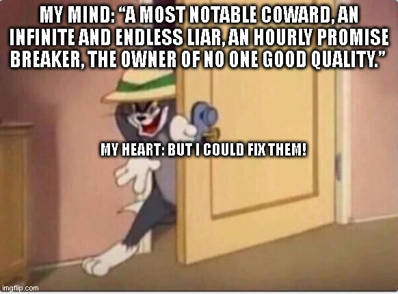 False Relationship Promises Sneak In | MY MIND: “A MOST NOTABLE COWARD, AN INFINITE AND ENDLESS LIAR, AN HOURLY PROMISE BREAKER, THE OWNER OF NO ONE GOOD QUALITY.”; MY HEART: BUT I COULD FIX THEM! | image tagged in tom sneaking in a room,shakespear,brain vs heart,relationship | made w/ Imgflip meme maker