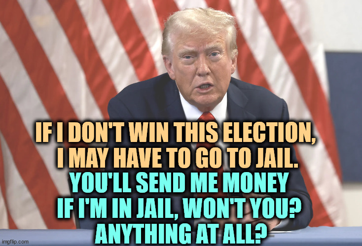 IF I DON'T WIN THIS ELECTION, 
I MAY HAVE TO GO TO JAIL. YOU'LL SEND ME MONEY 
IF I'M IN JAIL, WON'T YOU? 
ANYTHING AT ALL? | image tagged in trump,loser,jail,prison,convicted felon,greedy | made w/ Imgflip meme maker