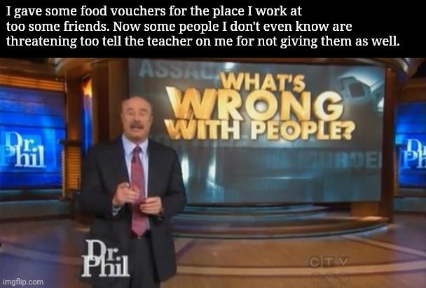 Dr. Phil What's wrong with people | I gave some food vouchers for the place I work at too some friends. Now some people I don't even know are threatening too tell the teacher on me for not giving them as well. | image tagged in dr phil what's wrong with people | made w/ Imgflip meme maker