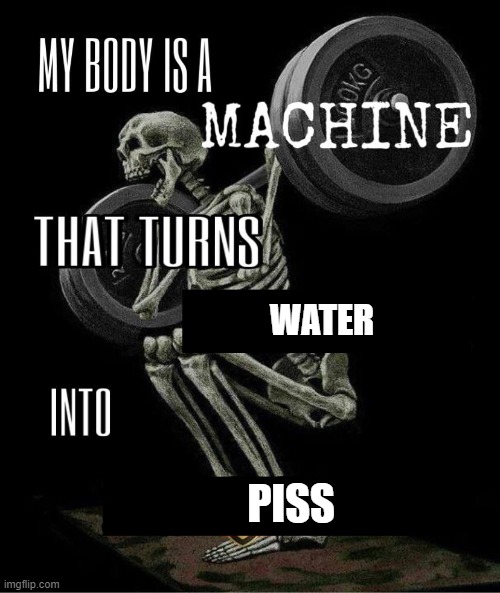 BADDD TO DA BONE- | WATER; PISS | image tagged in my body is machine | made w/ Imgflip meme maker