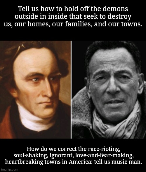 Tell us, Music Man | Tell us how to hold off the demons outside in inside that seek to destroy us, our homes, our families, and our towns. How do we correct the race-rioting, soul-shaking, ignorant, love-and-fear-making, heartbreaking towns in America: tell us music man. | image tagged in founding fathers,bruce springsteen,rust belt,america,hope and change,freedom of speech | made w/ Imgflip meme maker